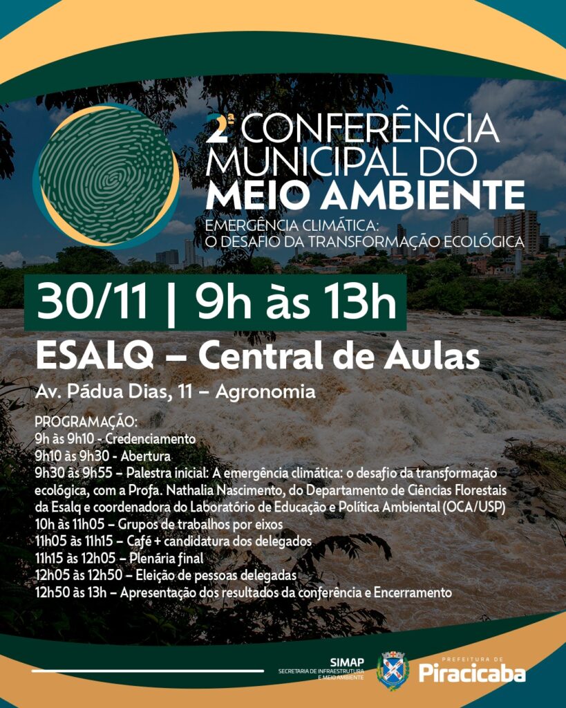 Cartaz da 2ª Conferência Municipal do Meio Ambiente. O fundo do Cartaz é o rio Piracicaba e tanto no parte de cima e na parte de baixo duas faixas, uma amarela e uma verde musgo); em cima dele, na parte de cima do cartaz tem o logotipo, que é uma digital, da Conferência, escrito ao lado 2ª Conferência Municipal do Meio Ambiente - Emergência Climática: o desafio da transformação ecológica. No meio do Cartaz tem escrito a data do evento 30/11, o horário das 9h às 13h, o local de realização - Esalq - Central de Aulas na Avenida Pádua Dias 11 - Agronomia. Abaixo dessas dados vem a programação: 9h às 9h10: Credenciamento 9h10 às 9h30: Abertura 9h30 às 09h55: Palestra inicial: A emergência climática: o desafio da transformação ecológica, com a Profa. Nathalia Nascimento (Geógrafa, doutora em Ciência do Sistema Terrestre, professora do departamento de ciências florestais da Esalq, coordenadora do Laboratório de Educação e Política Ambiental (OCA/USP)). 10h às 11h05: Grupos de trabalhos por eixos 11h05 às 11h15: Café + candidatura dos delegados 11h15 às 12h05: Plenária final 12h05 às 12h50: Eleição de pessoas delegadas 12h50 às 13h: Apresentação dos resultados da conferência e Encerramento Na parte de baixo do cartaz os logotipos da Prefeitura de Piracicaba e da Secretaria Municipal de Infraestrutura e Meio Ambiente