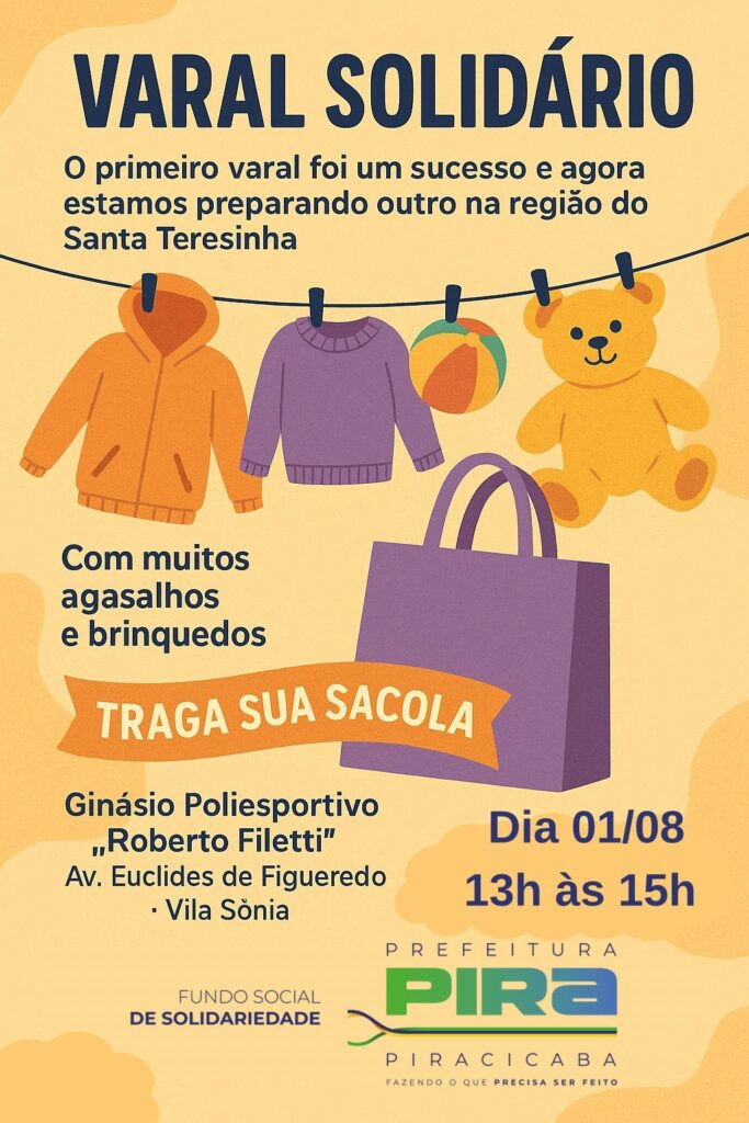 A imagem é um cartaz anunciando um evento solidário chamado "Varal Solidário". O evento está coletando agasalhos e brinquedos. O cartaz informa que o primeiro evento foi um sucesso e que um novo evento está sendo organizado na região de Santa Teresinha. *Detalhes do evento:* * *O que:* Coleta de agasalhos e brinquedos. * *Onde:* Ginásio Poliesportivo "Roberto Filetti", na Av. Euclides de Figueredo, Vila Sônia. * *Quando:* Dia 01/08, das 13h às 15h. A mensagem principal para o público é "TRAGA SUA SACOLA". A Prefeitura de Piracicaba e o Fundo Social de Solidariedade são os organizadores do evento.
