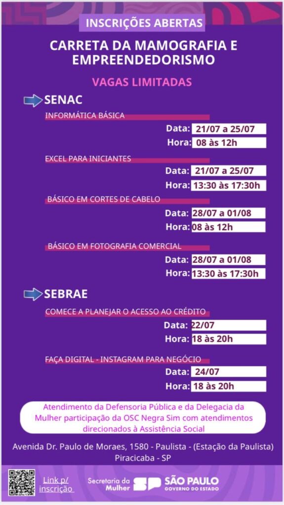 A imagem é um anúncio de inscrições abertas para cursos oferecidos pelo SENAC e SEBRAE, como parte de um evento da Carreta da Mamografia e Empreendedorismo. * *SENAC:* Oferece cursos de Informática Básica (21/07 a 25/07, 8h às 12h), Excel para Iniciantes (21/07 a 25/07, 13h30 às 17h30), Básico em Cortes de Cabelo (28/07 a 01/08, 8h às 12h), e Básico em Fotografia Comercial (28/07 a 01/08, 13h30 às 17h30). * *SEBRAE:* Oferece cursos de "Comece a Planejar o Acesso ao Crédito" (22/07, 18h às 20h) e "Faça Digital - Instagram para Negócio" (24/07, 18h às 20h). O anúncio também informa sobre atendimento da Defensoria Pública e da Delegacia da Mulher, com participação da OSC Negra Sim, direcionados à Assistência Social. O evento ocorrerá na Avenida Dr. Paulo de Moraes, 1580 - Paulista (Estação da Paulista), Piracicaba - SP. Há um QR code para inscrição e informações de contato da Secretaria da Mulher e do Governo do Estado de São Paulo. As vagas são limitadas.