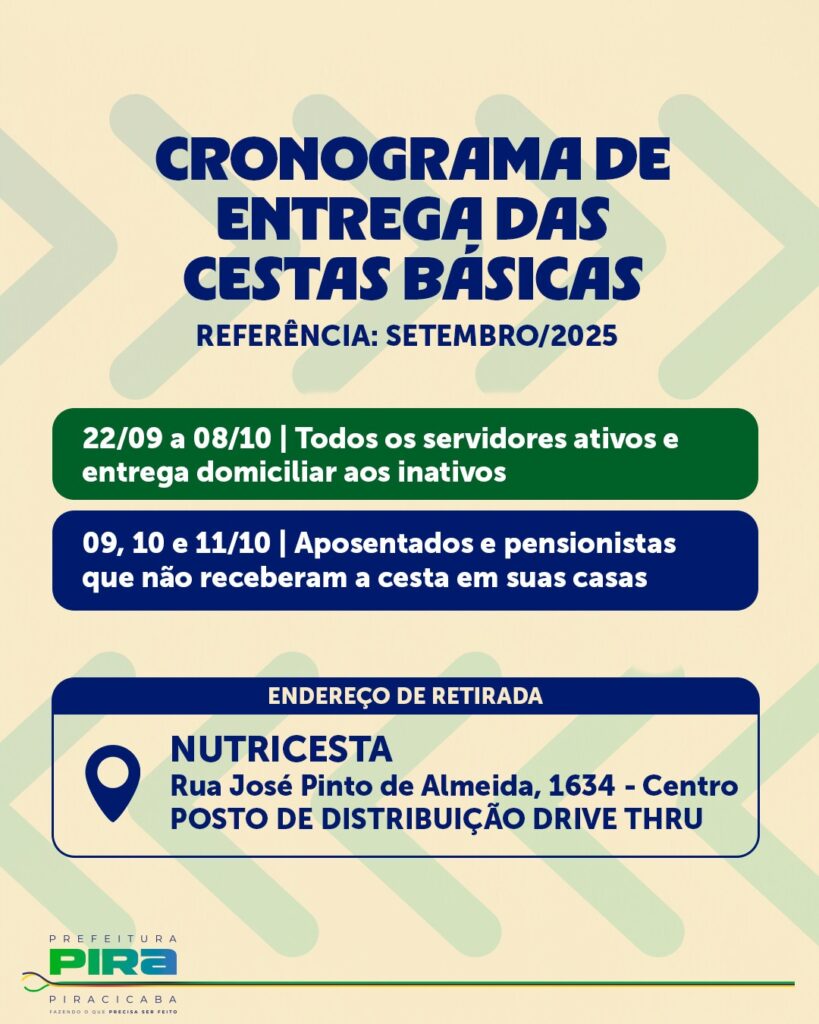 A imagem é um cartaz informativo sobre a entrega de cestas básicas. O título principal é "CRONOGRAMA DE ENTREGA DAS CESTAS BÁSICAS", com a referência "SETEMBRO/2025". Abaixo do título, há duas informações sobre a entrega: * *22/09 a 08/10:* Para todos os servidores ativos e entrega domiciliar aos inativos. * *09, 10 e 11/10:* Para aposentados e pensionistas que não receberam a cesta em suas casas. Na parte inferior, há o "ENDEREÇO DE RETIRADA": * *NUTRICESTA* * Rua José Pinto de Almeida, 1634 - Centro * POSTO DE DISTRIBUIÇÃO DRIVE THRU No canto inferior esquerdo, está o logotipo da "PREFEITURA PIRA PIRACICABA", com o slogan "FAZENDO O QUE PRECISA SER FEITO".