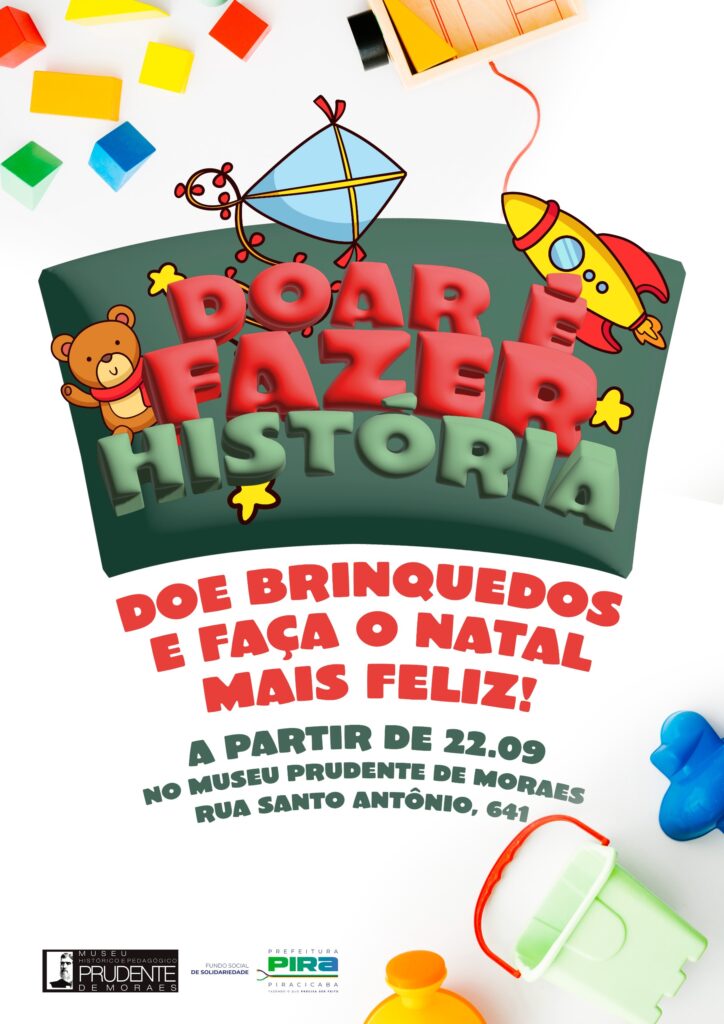 A imagem é um pôster vibrante e colorido que promove uma campanha de doação de brinquedos. O tema central é "DOAR É FAZER HISTÓRIA", transmitindo a ideia de que doar brinquedos pode criar memórias e impactar positivamente a vida das crianças. Na parte superior do pôster, há uma composição lúdica com vários blocos de montar coloridos, um balão, um foguete e um ursinho de pelúcia com cachecol. Esses elementos infantis reforçam o tema da campanha e criam uma atmosfera alegre e convidativa. O texto principal, em letras grandes e 3D, diz: "DOAR É FAZER HISTÓRIA". Abaixo, em letras vermelhas, a mensagem é clara: "DOE BRINQUEDOS E FAÇA O NATAL MAIS FELIZ!". As informações práticas sobre a campanha estão em letras verdes: "A PARTIR DE 22.09 NO MUSEU PRUDENTE DE MORAES, RUA SANTO ANTÔNIO, 641". Na parte inferior, há logotipos de apoio: o "MUSEU HISTÓRICO E PEDAGÓGICO PRUDENTE DE MORAES", o "FUNDO SOCIAL DE SOLIDARIEDADE" e a "PREFEITURA DE PIRACICABA". A imagem geral transmite uma mensagem de solidariedade, alegria e a importância de compartilhar, especialmente no período natalino, incentivando a doação de brinquedos para tornar o Natal de crianças mais feliz.