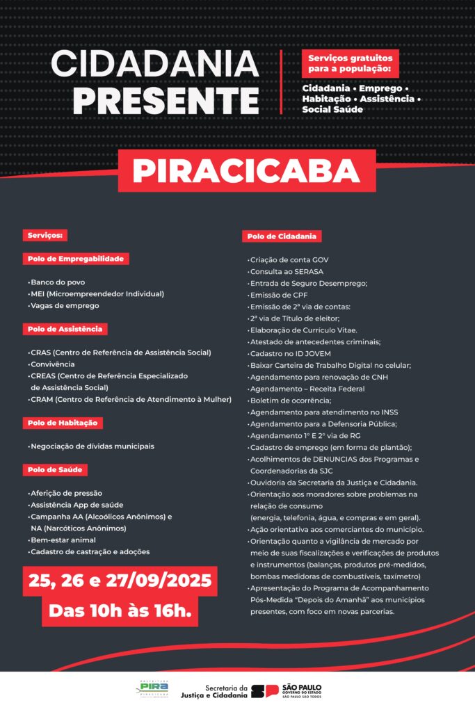 A imagem é um cartaz promovendo o evento "Cidadania Presente" em Piracicaba. O evento oferece serviços gratuitos à população em diversas áreas: Cidadania, Emprego, Habitação, Assistência e Saúde. O evento ocorrerá nos dias 25, 26 e 27 de setembro de 2025, das 10h às 16h. Os serviços estão divididos em polos: * *Polo de Empregabilidade:* Banco do Povo, MEI (Microempreendedor Individual) e Vagas de Emprego. * *Polo de Assistência:* CRAS (Centro de Referência de Assistência Social), Convivência, CREAS (Centro de Referência Especializado de Assistência Social) e CRAM (Centro de Referência de Atendimento à Mulher). * *Polo de Habitação:* Negociação de Dívidas Municipais. * *Polo de Saúde:* Aferição de pressão, Assistência App de Saúde, Campanha AA (Alcoólicos Anônimos) e NA (Narcóticos Anônimos), Bem-estar Animal e Cadastro de Castração e Adoções. * *Polo de Cidadania:* Criação de conta GOV, Consulta ao SERASA, Entrada de Seguro Desemprego, Emissão de CPF, Emissão de 2ª via de contas, 2ª via de Título de Eleitor, Elaboração de Currículo Vitae, Atestado de Antecedentes Criminais, Cadastro no ID JOVEM, Baixar Carteira de Trabalho Digital no celular, Agendamento para renovação de CNH, Agendamento - Receita Federal, Boletim de Ocorrência, Agendamento para atendimento no INSS, Agendamento para a Defensoria Pública, Agendamento 1º e 2ª via de RG, Cadastro de Emprego (em forma de plantão), Acolhimentos de DENÚNCIAS dos Programas e Coordenadorias da SJC, Ouvidoria da Secretaria da Justiça e Cidadania, Orientação aos moradores sobre problemas na relação de consumo (energia, telefonia, água, compras e em geral), Ação orientativa aos comerciantes do município, Orientação quanto à vigilância de mercado por meio de fiscalizações e verificações