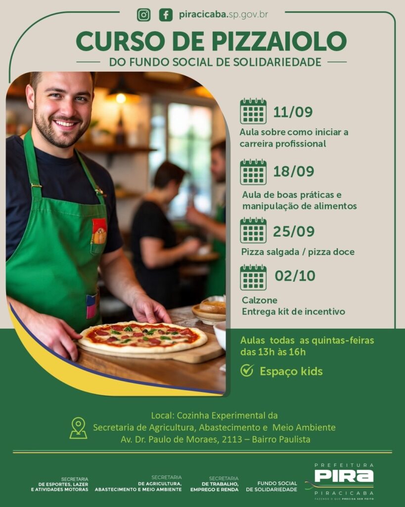 O anúncio divulga um *Curso de Pizzaiolo* oferecido pelo Fundo Social de Solidariedade. As aulas ocorrerão às quintas-feiras, das 13h às 16h, no local: Cozinha Experimental da Secretaria de Agricultura, Abastecimento e Meio Ambiente, situada na Av. Dr. Paulo de Moraes, 2113 – Bairro Paulista. O curso abordará os seguintes temas: * 11/09: Aula sobre como iniciar a carreira profissional * 18/09: Aula de boas práticas e manipulação de alimentos * 25/09: Pizza salgada / pizza doce * 02/10: Calzone e entrega de kit de incentivo O curso também conta com o *Espaço Kids*. O anúncio é patrocinado pela Prefeitura de Piracicaba, através da Secretaria de Esportes, Lazer e Atividades Motoras, Secretaria de Agricultura, Abastecimento e Meio Ambiente, Secretaria de Trabalho, Emprego e Renda, e Fundo Social de Solidariedade.