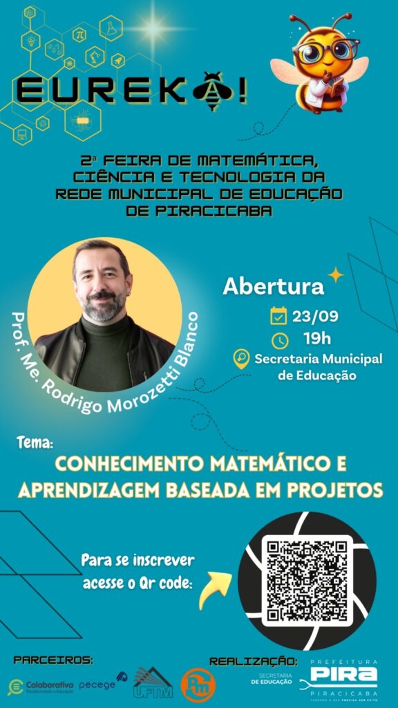 A imagem é um cartaz vibrante e informativo sobre a "2ª Feira de Matemática, Ciência e Tecnologia da Rede Municipal de Educação de Piracicaba", com o tema "Conhecimento Matemático e Aprendizagem Baseada em Projetos". No topo, o título "EUREKA!" se destaca com um design moderno, acompanhado por uma abelha simpática e inteligente, vestida de jaleco e óculos, segurando um livro. A abelha é um mascote que remete à ideia de trabalho árduo, inteligência e comunidade, características associadas à ciência e à educação. O evento contará com a participação do Prof. Me. Rodrigo Morozetti Blanco, que aparece em destaque em um círculo amarelo no lado esquerdo do cartaz. A abertura do evento está marcada para o dia 23/09 às 19h, na Secretaria Municipal de Educação. Para se inscrever, os interessados devem acessar o QR code presente no cartaz. Na parte inferior, são exibidos os parceiros do evento: "Colaborativa pecege" e "UFTIM". A realização é da Prefeitura de Piracicaba, através da Secretaria de Educação, com o slogan "Fazendo o que precisa ser feito". O fundo do cartaz é um degradê de azul claro e turquesa, com elementos gráficos que remetem a formas geométricas e à ciência, como hexágonos e linhas que lembram circuitos.