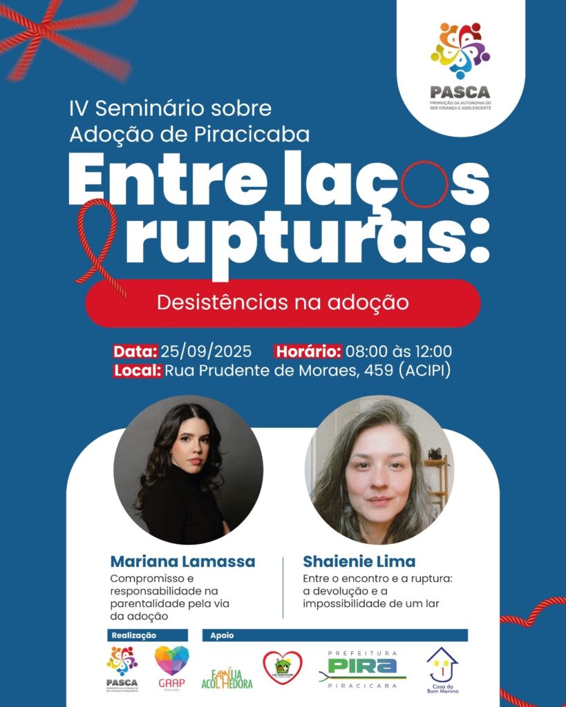 A imagem é um cartaz para o IV Seminário sobre Adoção de Piracicaba, intitulado "Entre laços e rupturas: Desistências na adoção". O evento ocorrerá no dia 25 de setembro de 2025, das 8h às 12h, na Rua Prudente de Moraes, 459 (ACIPI). O cartaz apresenta duas palestrantes: * *Mariana Lamassa*, que falará sobre "Compromisso e responsabilidade na parentalidade pela via da adoção". * *Shaienie Lima*, que abordará "Entre o encontro e a ruptura: a devolução e a impossibilidade de um lar". O evento é organizado pela PASCA e GAAP, com apoio da Família Acolhedora, Lar Franciscano, Prefeitura de Piracicaba e Casa do Bom Menino. O logo da PASCA está em destaque no canto superior direito, com o slogan "Promoção da Autonomia do Ser Criança e Adolescente".