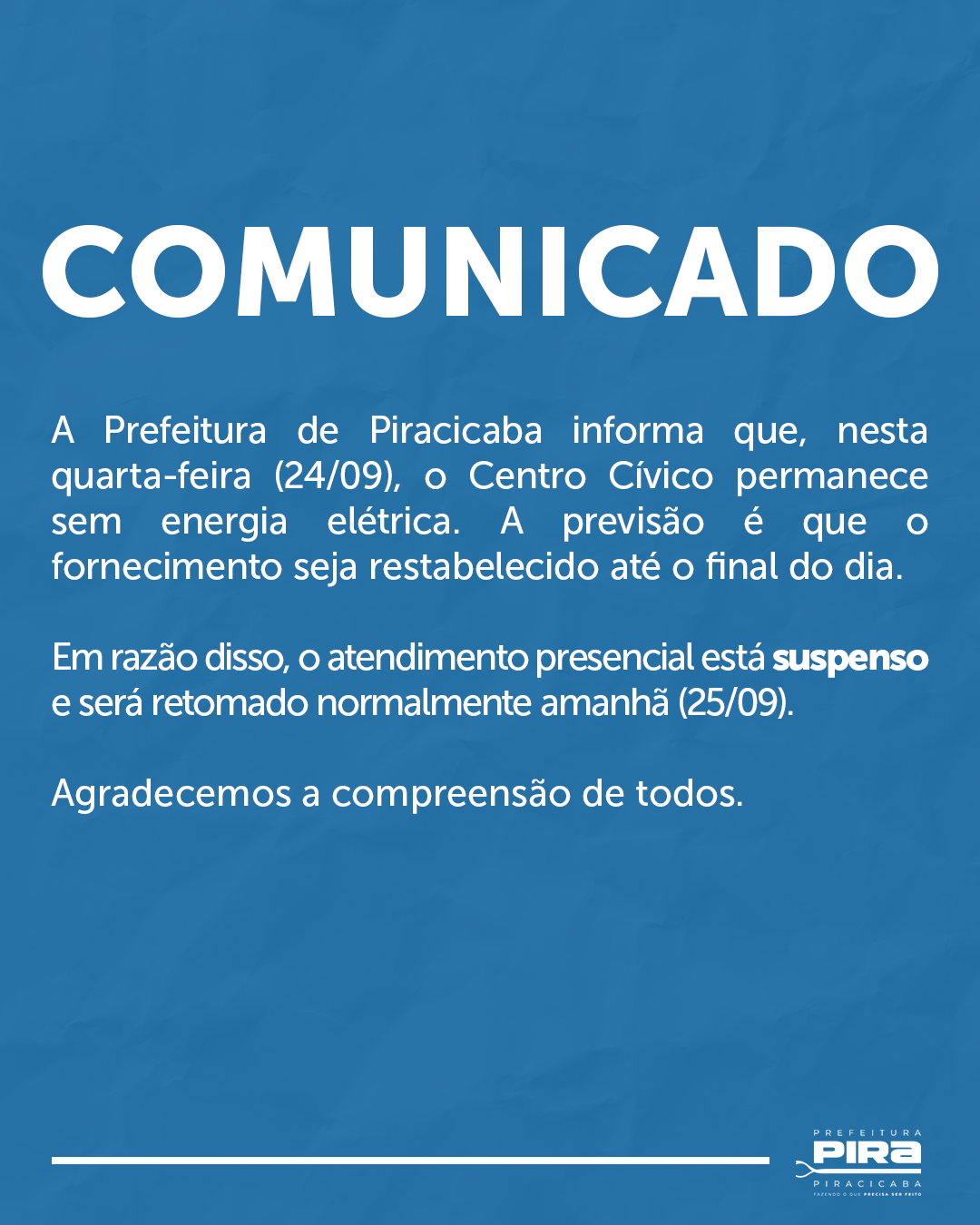 A imagem é um cartaz azul com texto branco, anunciando um comunicado da Prefeitura de Piracicaba. A mensagem principal informa que na quarta-feira, 24 de setembro, o Centro Cívico ficará sem energia elétrica. A previsão é de que o fornecimento de energia seja restabelecido até o final do dia. Por isso, os serviços presenciais estão suspensos e serão retomados normalmente no dia 25 de setembro. O cartaz conclui agradecendo a compreensão de todos. No canto inferior direito, há o logotipo "PREFEITURA PIRA PIRACICABA FAZENDO O QUE PRECISA SER FEITO".