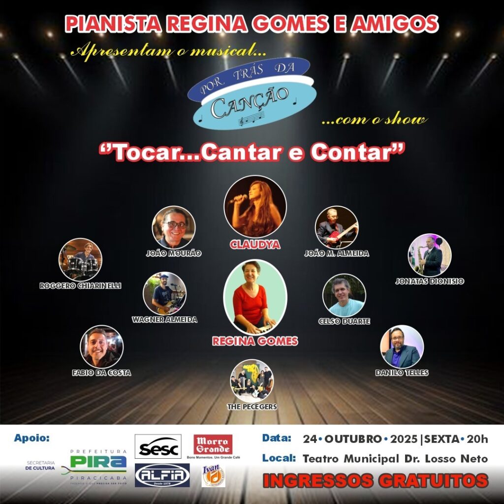 *PIANISTA REGINA GOMES E AMIGOS*Apresentam o musical...POR TRÁS DA
CANÇÃO
...com o show"Tocar...Cantar e Contar"* ROGGERO CHIARINELLI
* FABIO DA COSTA
* JOÃO MOURÃO
* WAGNER ALMEIDA
* CLAUDYA
* REGINA GOMES
* THE PECEGERS
* JOÃO M. ALMEIDA
* CELSO DUARTE
* JONATAS DIONISIO
* DANILO TELLES*Apoio:*
SECRETARIA DE CULTURA
PREFEITURA PIRA PIRACICABA
FAZENDO O QUE PRECISA SER FEITO
Sesc
ALFIA
Desde 1978
Morro Grande
Bons Momentos. Um Grande Café
Ivan*Data:* 24 DE OUTUBRO DE 2025 | SEXTA-FEIRA, 20h
*Local:* Teatro Municipal Dr. Lossio Neto
*INGRESSOS GRATUITOS*
