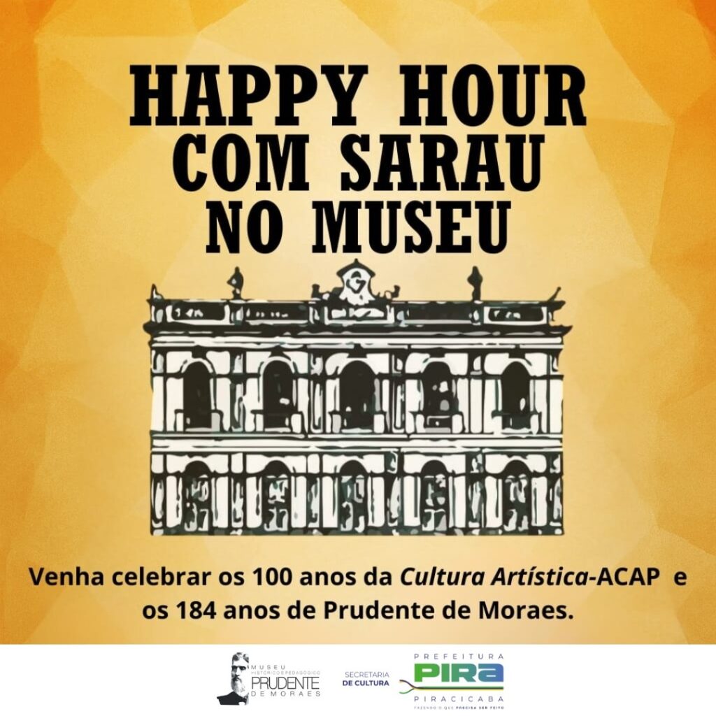 A imagem é um cartaz com um fundo em tons de amarelo e laranja, com um padrão geométrico sutil. No topo, em letras pretas grandes e estilizadas, lê-se "HAPPY HOUR COM SARAU NO MUSEU". Abaixo do título, há uma ilustração em preto e branco de um edifício neoclássico com colunas, janelas arqueadas e detalhes ornamentais, que representa o museu. Na parte inferior do cartaz, em texto menor, convida-se o público a celebrar os "100 anos da Cultura Artística-ACAP e os 184 anos de Prudente de Moraes". No rodapé, há logotipos: o do "MUSEU HISTÓRICO PEDAGÓGICO PRUDENTE DE MORAES", o da "SECRETARIA DE CULTURA" e o da "PREFEITURA DE PIRACICABA" com o slogan "FAZENDO O QUE PRECISA SER FEITO".