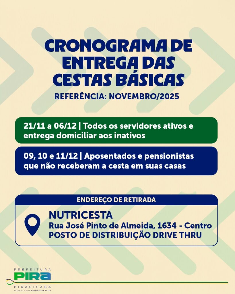 A imagem é um cartaz informativo sobre a entrega de cestas básicas. O título principal, em letras grandes e azuis, é "CRONOGRAMA DE ENTREGA DAS CESTAS BÁSICAS", com a referência "NOVEMBRO/2025" logo abaixo. O cartaz detalha as datas e os públicos-alvo para a entrega: * *21/11 a 06/12:* Destinado a todos os servidores ativos, com entrega domiciliar para os inativos. * *09, 10 e 11/12:* Para aposentados e pensionistas que não receberam a cesta em suas casas. Há uma seção dedicada ao "ENDEREÇO DE RETIRADA", indicando o local "NUTRICESTA", situado na "Rua José Pinto de Almeida, 1634 - Centro", identificado como "POSTO DE DISTRIBUIÇÃO DRIVE THRU". No canto inferior esquerdo, encontra-se o logotipo da "PREFEITURA PIRA PIRACICABA", com o slogan "FAZENDO O QUE PRECISA SER FEITO". O fundo do cartaz é um tom bege claro com formas geométricas em verde claro.