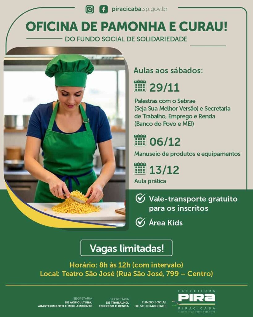 A imagem é um cartaz promovendo uma oficina gratuita de pamonha e curau, organizada pelo Fundo Social de Solidariedade de Piracicaba. O evento acontecerá aos sábados, com as seguintes atividades: * *29/11:* Palestras com o Sebrae ("Seja Sua Melhor Versão") e a Secretaria de Trabalho, Emprego e Renda (Banco do Povo e MEI). * *06/12:* Manuseio de produtos e equipamentos. * *13/12:* Aula prática. A oficina oferece vale-transporte gratuito para os inscritos e conta com área Kids. As vagas são limitadas. O horário é das 8h às 12h, com intervalo, e o local é o Teatro São José, na Rua São José, 799, Centro. O cartaz também exibe os logotipos das secretarias apoiadoras: Agricultura, Abastecimento e Meio Ambiente; Trabalho, Emprego e Renda; e o Fundo Social de Solidariedade. A identidade visual da Prefeitura de Piracicaba também está presente.