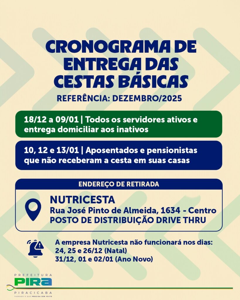 A imagem é um cartaz informativo da Prefeitura de Piracicaba sobre o cronograma de entrega das cestas básicas, com referência ao mês de dezembro de 2025. O design é organizado, com fundo claro e seções em azul e verde escuro que destacam as informações principais. No topo, em letras grandes e em negrito, está o título "CRONOGRAMA DE ENTREGA DAS CESTAS BÁSICAS". Abaixo, há o período de distribuição: de 18 de dezembro a 9 de janeiro, para todos os servidores ativos e entrega domiciliar para os inativos. Depois, nos dias 10, 12 e 13 de janeiro, a entrega será para aposentados e pensionistas que não receberam a cesta em casa. O local para retirada das cestas é o "NUTRICESTA", localizado na Rua José Pinto de Almeida, 1634, no centro da cidade, com um sistema de distribuição no formato drive-thru. Também está informado que a empresa Nutricesta não funcionará nos dias 24, 25 e 26 de dezembro (Natal) e nos dias 31 de dezembro, 1 e 2 de janeiro (Ano Novo). No rodapé, há o logo da Prefeitura de Piracicaba, junto com o slogan "FAZENDO O QUE PRECISA SER FEITO". O cartaz é claro e direto, organizado para facilitar o entendimento do público sobre datas, locais e condições de retirada das cestas básicas durante o período festivo.
