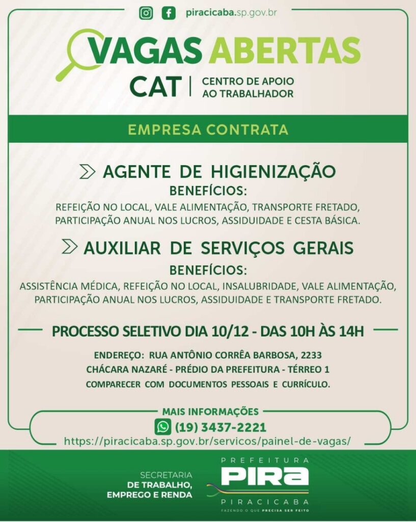 A imagem é um cartaz de divulgação de vagas de emprego em Piracicaba, São Paulo. O cartaz destaca "VAGAS ABERTAS CAT" (Centro de Apoio ao Trabalhador) e informa sobre duas oportunidades de emprego: "AGENTE DE HIGIENIZAÇÃO" e "AUXILIAR DE SERVIÇOS GERAIS".Para cada cargo, são listados os benefícios oferecidos, que incluem refeitório no local, vale alimentação, transporte fretado, participação anual nos lucros, assiduidade e cesta básica. Para o cargo de Auxiliar de Serviços Gerais, também são mencionados assistência médica e insalubridade.O cartaz também informa sobre o processo seletivo, que ocorrerá no dia 10/12, das 10h às 14h, no endereço Rua Antônio Corrêa Barbosa, 2233, Chácara Nazaré, no Prédio da Prefeitura, Térreo 1. Os candidatos devem comparecer com documentos pessoais e currículo.Para mais informações, há um número de WhatsApp (19) 3437-2221 e um link para o site da prefeitura: https://piracicaba.sp.gov.br/servicos/painel-de-vagas/.O cartaz é finalizado com os logotipos da "SECRETARIA DE TRABALHO, EMPREGO E RENDA" e da "PREFEITURA DE PIRACICABA", com o slogan "FAZENDO O QUE PRECISA SER FEITO".