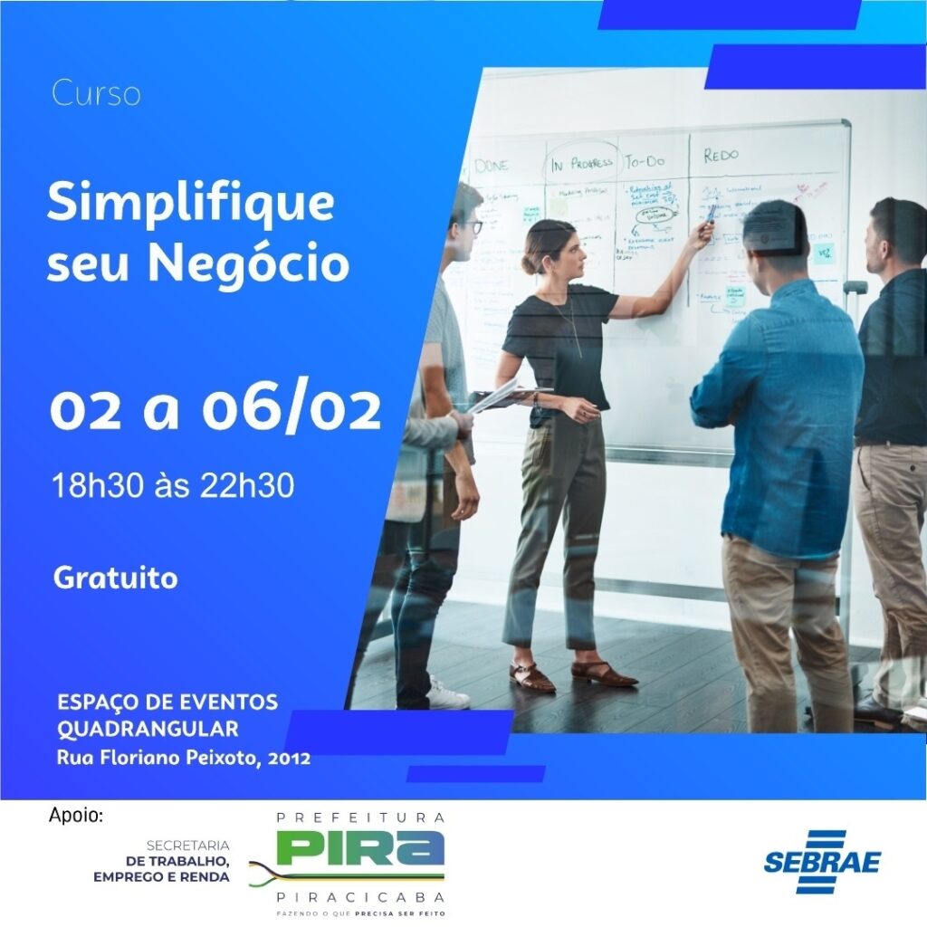 A imagem é um cartaz promocional para um curso gratuito chamado "Simplifique seu Negócio". O design está dividido em duas partes principais: À esquerda, sobre um fundo azul escuro, há informações em texto branco sobre o curso: O título "Simplifique seu Negócio" em destaque. As datas do curso: de 02 a 06 de fevereiro. O horário: das 18h30 às 22h30. A indicação de que o curso é gratuito. O local do evento: Espaço de Eventos Quadrangular, na Rua Floriano Peixoto, 2012. Logos e nomes das entidades apoiadoras: Secretaria de Trabalho, Emprego e Renda, Prefeitura de Piracicaba e SEBRAE. À direita, há uma fotografia mostrando quatro pessoas em um ambiente de escritório, em frente a um quadro branco. Uma mulher está apontando para o quadro, que contém várias anotações, gráficos e divisões com títulos como "DONE", "IN PROGRESS", "TO-DO" e "REDO", sugerindo um método de organização de tarefas ou gestão de projetos. O cartaz combina informações textuais claras com uma imagem que transmite um ambiente colaborativo e profissional, reforçando a ideia de que o curso visa ajudar a simplificar e organizar negócios.