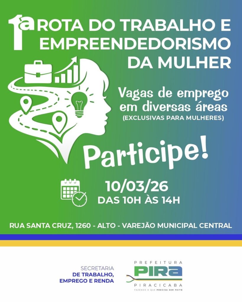 Este é um cartaz digital promocional para um evento chamado "1ª Rota do Trabalho e Empreendedorismo da Mulher". O design apresenta um fundo em gradiente que vai do verde ao azul, com ícones e texto em branco para bom contraste. No centro-esquerda, há uma silhueta branca do perfil de uma mulher, dentro da qual estão representados vários ícones relacionados a trabalho e empreendedorismo, como uma pasta executiva, um gráfico de barras ascendentes, um caminho com pontos de localização e uma lâmpada, simbolizando ideias e inovação. O texto principal, em destaque no topo, anuncia o nome do evento, seguido pela informação de que haverá vagas de emprego em diversas áreas, exclusivamente para mulheres. Abaixo, há um convite para participar, com a data do evento (10 de março de 2026), o horário (das 10h às 14h) e o endereço onde ocorrerá: Rua Santa Cruz, 1260 - Alto - Varejão Municipal Central. Na parte inferior do cartaz, aparecem os logos da Secretaria de Trabalho, Emprego e Renda, e da Prefeitura de Piracicaba, junto do slogan da prefeitura: "Fazendo o que precisa ser feito". O cartaz tem um visual limpo e profissional, voltado para a divulgação de oportunidades de trabalho e incentivo ao empreendedorismo feminino na cidade de Piracicaba.