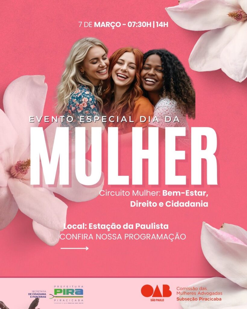 A imagem é um cartaz promocional digital para um evento especial em comemoração ao Dia da Mulher. O fundo é em tons de rosa vibrante com um degradê, decorado com pétalas grandes de flor de magnólia em um tom rosa mais claro, espalhadas pelas bordas, o que traz suavidade e delicadeza à composição. No centro superior, há a foto de três mulheres de etnias diferentes (uma loira, uma ruiva e uma negra), sorrindo e abraçadas, transmitindo uma sensação de união, alegria e empoderamento feminino. O texto principal está em branco e em letras maiúsculas, com destaque para a palavra "MULHER", que aparece em uma fonte muito grande e negritada. Acima, está a data e horário do evento: "7 DE MARÇO – 07:30H | 14H". Logo abaixo, o título do evento: "EVENTO ESPECIAL DIA DA MULHER". Em seguida, a frase "Circuito Mulher: Bem-Estar, Direito e Cidadania" indica os temas abordados no evento. O local do evento é informado como "Estação da Paulista". Há também um convite para conferir a programação completa, indicado por "CONFIRA NOSSA PROGRAMAÇÃO" acompanhado por uma seta para a direita. Na parte inferior do cartaz, aparecem os logos das instituições organizadoras: a Prefeitura de Piracicaba com o slogan "Fazendo o que precisa ser feito", a Secretaria de Cidadania e Parcerias, e a OAB São Paulo - Comissão das Mulheres Advogadas da Subseção Piracicaba. No geral, o design é moderno, alegre e acolhedor, com cores e imagens que valorizam a temática do empoderamento feminino e a celebração do Dia Internacional da Mulher.