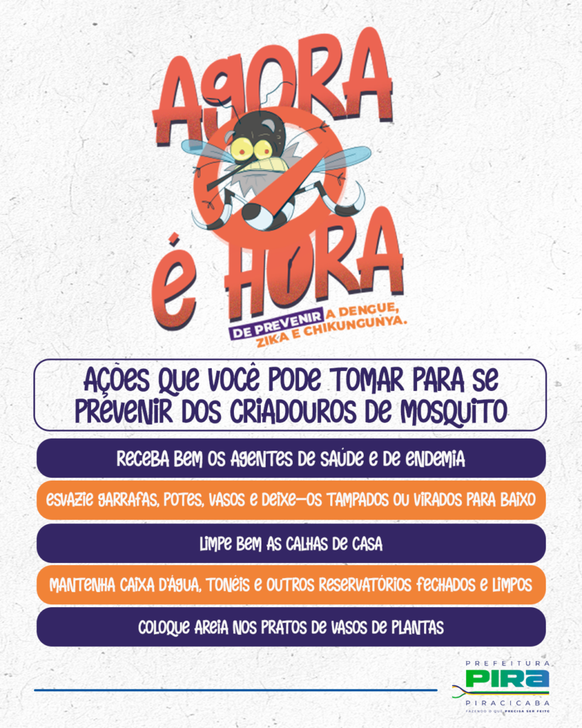 A imagem é um cartaz de conscientização sobre a prevenção da dengue, zika e chikungunya. No topo, em letras grandes e vermelhas, está escrito "AGORA É HORA", com uma ilustração de um mosquito com um sinal de proibido. Abaixo, em letras menores, complementa-se com "DE PREVENIR A DENGUE, ZIKA E CHIKUNGUNYA.".Em seguida, um box com fundo cinza claro e letras azuis traz o título "AÇÕES QUE VOCÊ PODE TOMAR PARA SE PREVENIR DOS CRIADOUROS DE MOSQUITO". Abaixo deste título, há uma lista de ações em formato de bullet points, com fundos alternados em azul escuro e laranja:*   Receba bem os agentes de saúde e de endemia.
*   Esvazie garrafas, potes, vasos e deixe-os tampados ou virados para baixo.
*   Limpe bem as calhas de casa.
*   Mantenha caixa d'água, tonéis e outros reservatórios fechados e limpos.
*   Coloque areia nos pratos de vasos de plantas.No canto inferior direito, há o logo da "PREFEITURA PIRA PIRACICABA", com o slogan "FAZENDO O QUE PRECISA SER FEITO". O fundo do cartaz é texturizado, simulando papel.