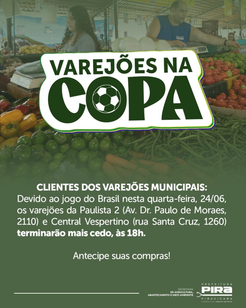 Esta é uma imagem promocional da Prefeitura de Piracicaba, focada em um aviso sobre o funcionamento dos varejões durante o período da Copa. Aqui estão os detalhes principais: • Título: Em destaque, no centro, lê-se "VAREJÕES NA COPA", com um desenho de uma bola de futebol no lugar da letra "O". • Fundo: A imagem de fundo mostra uma cena de um varejão, com bancas de legumes e frutas frescas (tomates, pimentões, vagens) e pessoas trabalhando. • Mensagem: O aviso informa aos clientes dos Varejões Municipais que, devido ao jogo do Brasil nesta quarta-feira, 24/06, dois varejões encerrarão as atividades mais cedo, às 18h: Varejão da Paulista 2 (Av. Dr. Paulo de Moraes, 2110) Varejão Central Vespertino (Rua Santa Cruz, 1260) • Chamada para ação: "Antecipe suas compras!" • Rodapé: Contém as logomarcas da "Secretaria de Agricultura, Abastecimento e Meio Ambiente" e da "Prefeitura de Piracicaba".