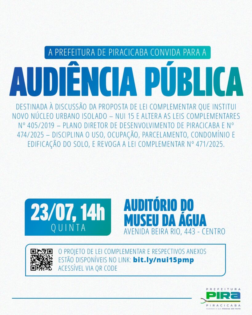 A Prefeitura de Piracicaba convida para uma Audiência Pública sobre uma proposta de lei complementar. A imagem é um convite visual estilizado para uma audiência pública promovida pela Prefeitura de Piracicaba. O título principal, em letras maiúsculas grandes e em degradê azul e verde-água, proclama "AUDIÊNCIA PÚBLICA". Abaixo, em letras menores e na cor cinza claro, detalha-se que o evento é destinado à discussão da proposta de lei complementar que institui o Novo Núcleo Urbano Isolado - NUI 15 e altera leis complementares específicas, disciplinando o uso, ocupação, parcelamento, condomínio e edificação do solo, e revogando outra lei complementar. Na parte inferior esquerda, um bloco retangular com canto arredondado apresenta as informações de data e hora em um degradê que vai do azul escuro ao verde-água. Ele exibe "23/07, 14h" em branco e, logo abaixo, em menor tamanho e em branco, a palavra "QUINTA". Ao lado direito deste bloco, em azul escuro, estão as informações sobre o local: "AUDITÓRIO DO MUSEU DA ÁGUA" e, em uma linha abaixo, "AVENIDA BEIRA RIO, 443 - CENTRO". Ainda na parte inferior, há outro bloco retangular com contorno azul e fundo branco, onde se lê em texto cinza claro: "O PROJETO DE LEI COMPLEMENTAR E RESPECTIVOS ANEXOS ESTÃO DISPONÍVEIS NO LINK: bit.ly/nui15pmp ACESSÍVEL VIA QR CODE". À esquerda deste texto, um QR code em preto sobre fundo branco é exibido. No canto inferior direito da imagem, o logotipo da Prefeitura de Piracicaba aparece, com o nome "PREFEITURA" em verde e o nome "PIRA" em um estilo gráfico moderno e estilizado, com um símbolo semelhante a uma folha ou curva sinuosa em verde e um pequeno texto abaixo em cinza: "PIRACICABA FAZENDO O QUE PRECISA SER FEITO". A atmosfera geral do convite é formal e informativa, utilizando cores vibrantes e contrastantes para destacar as informações essenciais, como o título do evento e os detalhes de data, hora e local. As cores claras e o design limpo transmitem uma sensação de organização e clareza na comunicação da Prefeitura. Não há pessoas ou animais na imagem, sendo um material gráfico publicitário.