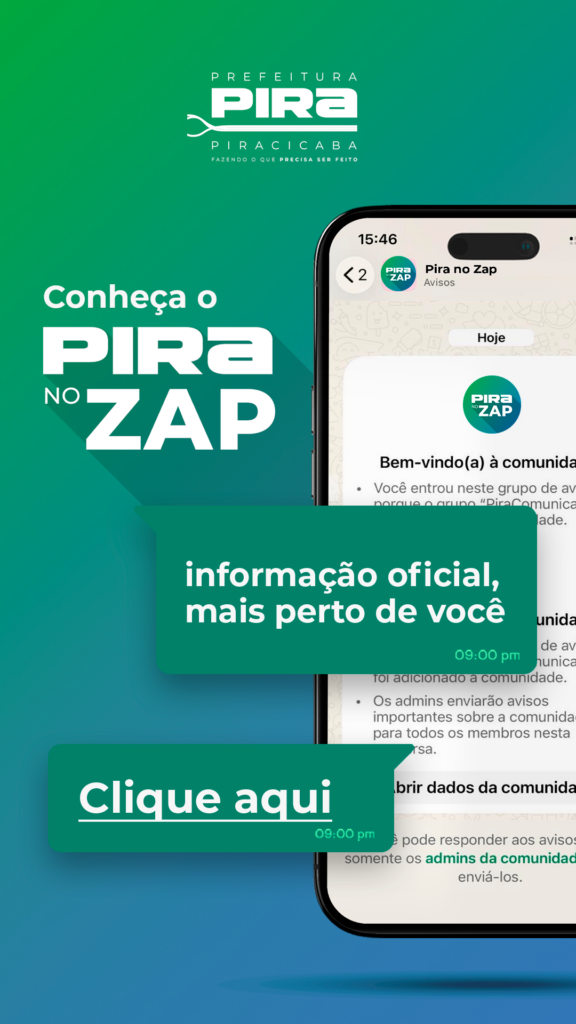 A imagem promove o serviço "Pira no Zap" da Prefeitura de Piracicaba, que oferece informações oficiais de forma acessível através do WhatsApp.

O conteúdo da imagem exibe um design vibrante com um fundo em degradê de verde, que transita de um tom mais claro no topo para um mais escuro na base. No canto superior esquerdo, encontra-se o logotipo da Prefeitura de Piracicaba, com o texto "PREFEITURA PIRA PIRACICABA" e o slogan "FAZENDO O QUE PRECISA SER FEITO".

Destaque principal da imagem é a frase "Conheça o PIRA NO ZAP" em letras grandes e brancas, com a palavra "PIRA" ocupando a maior parte do espaço. Ao lado direito, simula-se a tela de um smartphone exibindo uma conversa do aplicativo WhatsApp. A conversa é com o grupo "Pira no Zap - Avisos" e mostra a mensagem de boas-vindas: "Bem-vindo(a) à comunidade. Você entrou neste grupo de avisos porque o grupo "PiraComunica" é a rede da comunidade." Abaixo, há mais mensagens indicando que os admins enviarão avisos importantes e que somente eles podem responder aos avisos. O horário das mensagens é exibido.

Sobreposto à tela do celular, há um balão de fala verde escuro com o texto "informação oficial, mais perto de você". Outro balão verde escuro, localizado na parte inferior esquerda, exibe a chamada para ação: "Clique aqui", com o horário "09:00 pm" indicado abaixo. A imagem como um todo transmite uma atmosfera moderna, informativa e acessível, com o objetivo de engajar os cidadãos a utilizarem o serviço de comunicação da prefeitura.