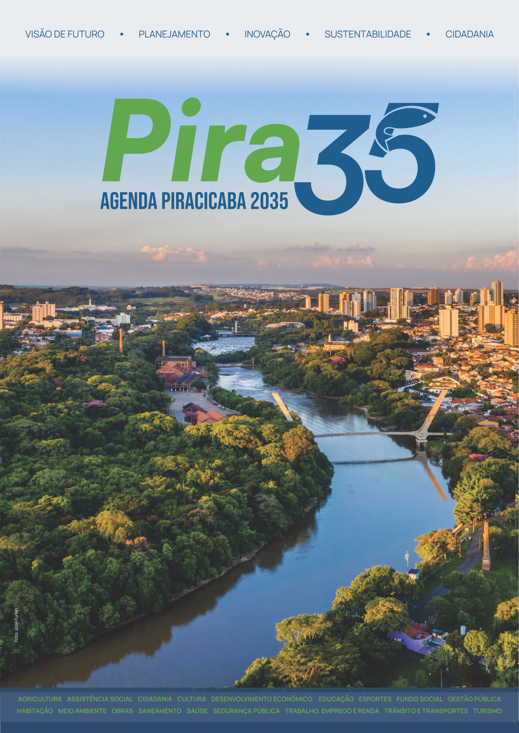 A imagem é a capa de um plano estratégico para Piracicaba em 2035, apresentando uma vista aérea da cidade e do rio que a atravessa, com texto sobre visão de futuro e áreas de desenvolvimento. A imagem exibe uma vista aérea de Piracicaba, Brasil. No topo, em letras grandes e estilizadas, está escrito "Pira35" com a letra "P" em verde e o "35" em um tom azul marinho, com um peixe azul integrado ao número 5. Abaixo, em letras azuis, lê-se "AGENDA PIRACICABA 2035". O fundo superior é um degradê de azul claro, simulando o céu. Na parte superior da imagem, ao longo de uma linha azul pontilhada, aparecem as palavras "VISÃO DE FUTURO", "PLANEJAMENTO", "INOVAÇÃO", "SUSTENTABILIDADE" e "CIDADANIA", separadas por pontos. A maior parte da imagem é ocupada pela paisagem urbana e natural da cidade. Um rio azul atravessa a cena de forma sinuosa, ladeado por uma densa vegetação verde, incluindo muitas árvores frondosas. Em alguns pontos, destacam-se árvores com flores rosas e amarelas. Sobre a vegetação e às margens do rio alternam-se construções urbanas, incluindo prédios residenciais e comerciais de diferentes alturas e estilos arquitetônicos, telhados de casas em tons de laranja e vermelho, e algumas chaminés industriais. Pontes modernas e robustas cruzam o rio, uma delas com um design arquitetônico notável, conectando duas margens cobertas de verde. Um pequeno pedaço de uma estrada com carros estacionados pode ser visto próximo a algumas construções à margem do rio. A luz do sol parece incidir de forma a criar um brilho dourado em algumas áreas da vegetação e nos prédios, sugerindo o final da tarde. Na parte inferior da imagem, em um fundo azul escuro, há um texto em duas linhas, com palavras em verde e branco, que representam as áreas de foco da agenda: Acima: AGRICULTURA, ASSISTÊNCIA SOCIAL, CIDADANIA, HABITAÇÃO, MEIO AMBIENTE, OBRAS. Abaixo: SANEMAENTO, CULTURA, DESENVOLVIMENTO ECONÔMICO, EDUCAÇÃO, ESPORTES, FUNDO SOCIAL, GESTÃO PÚBLICA, SEGURANÇA PÚBLICA, TRABALHO, EMPREGO E RENDA, TRÂNSITO E TRANSPORTES, TURISMO. Há também uma pequena marca d'água com o texto "Foto: José Furlan" na parte inferior esquerda da imagem, sobre a vegetação. A atmosfera geral da imagem é de otimismo, progresso e conexão entre o desenvolvimento urbano e a natureza. As cores vibrantes, a luz do sol e a abundância de verde transmitem uma sensação de vitalidade e esperança para o futuro da cidade. Copiar